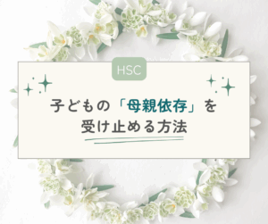 【HSC】ママじゃなきゃやだ！子どもの「母親依存」を受け止める方法